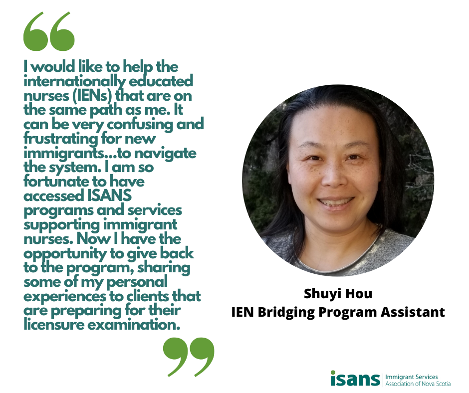 “I would like to help the internationally educated nurses (IENs) that are on the same path as me. It can be very confusing and frustrating for new immigrants like the IENs to navigate the system. I am so fortunate to have accessed ISANS programs and services supporting immigrant nurses. Now I have the opportunity giving back to the program, sharing some of my personal experiences to clients that are preparing for their licensure examination.” - Shuyi Hou, IEN Bridging Program Assistant