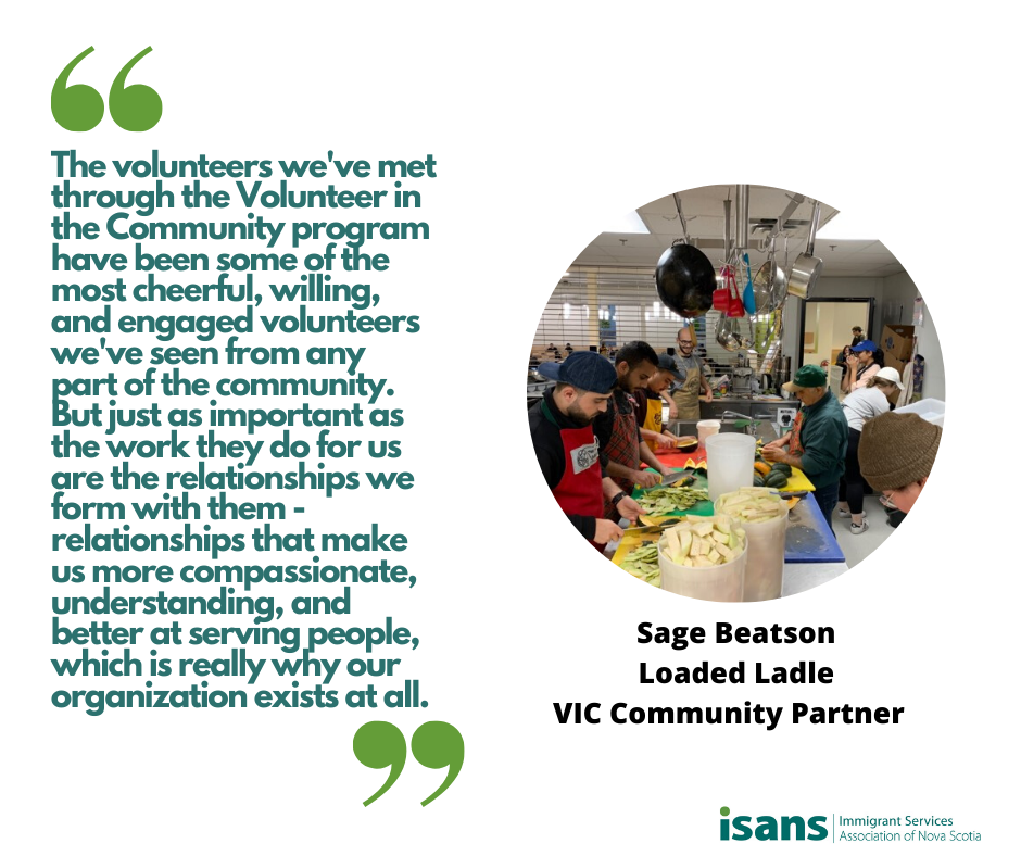 “The volunteers we've met through the VIC program have been some of the most cheerful, willing, and engaged volunteers we've seen from any part of the community. But just as important as the work they do for us are the relationships we form with them – relationships that make us more compassionate, understanding, and better at serving people, which is really why our organization exists at all.” - Sage Beatson, Volunteer Coordinator, Loaded Ladle, ISANS Volunteering in the Community (VIC) Community Partner