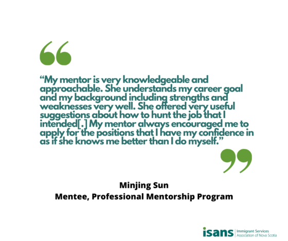 “My mentor is very knowledgeable and approachable. She understands my career goal and my background including strengths and weaknesses very well. She offered very useful suggestions about how to hunt the job that I intended[.] My mentor always encouraged me to apply for the positions that I have my confidence in as if she knows me better than I do myself.” - Minjing Sun, Mentee, Professional Mentorship Program