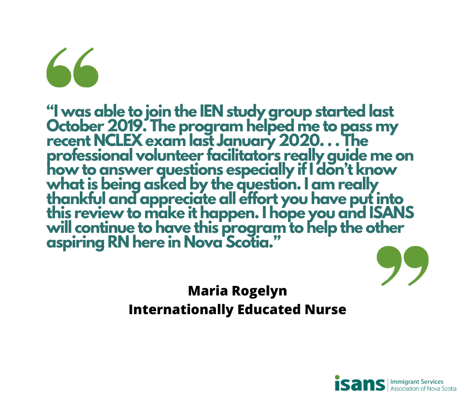 “I was able to join the IEN study group started last October 2019. The program helped me to pass my recent NCLEX exam last January 2020. . . The professional volunteer facilitators really guide me on how to answer questions especially if I don’t know what is being asked by the question. I am really thankful and appreciate all effort you have put into this review to make it happen. I hope you and ISANS will continue to have this program to help the other aspiring RN here in Nova Scotia.” - Maria Rogelyn, Internationally Educated Nurse
